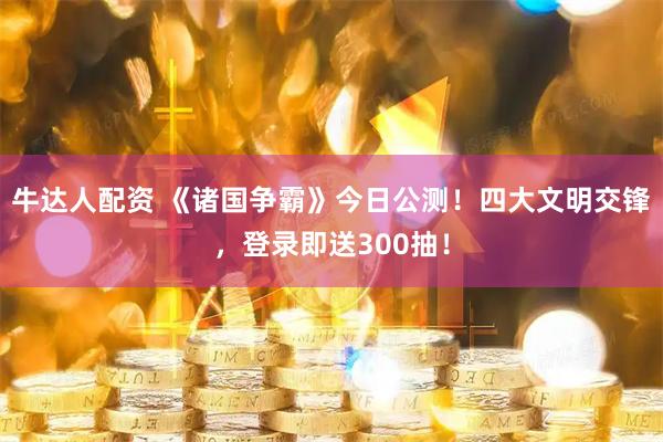 牛达人配资 《诸国争霸》今日公测！四大文明交锋，登录即送300抽！