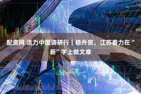 配资网 活力中国调研行｜稳外贸，江苏着力在“新”字上做文章