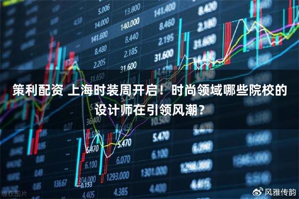策利配资 上海时装周开启！时尚领域哪些院校的设计师在引领风潮？