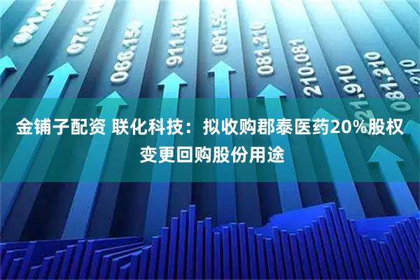 金铺子配资 联化科技：拟收购郡泰医药20%股权 变更回购股份用途