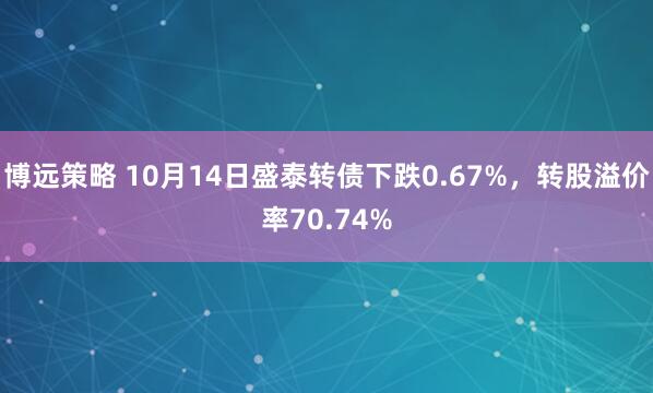 博远策略 10月14日盛泰转债下跌0.67%，转股溢价率70.74%