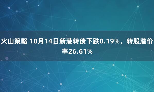 火山策略 10月14日新港转债下跌0.19%，转股溢价率26.61%