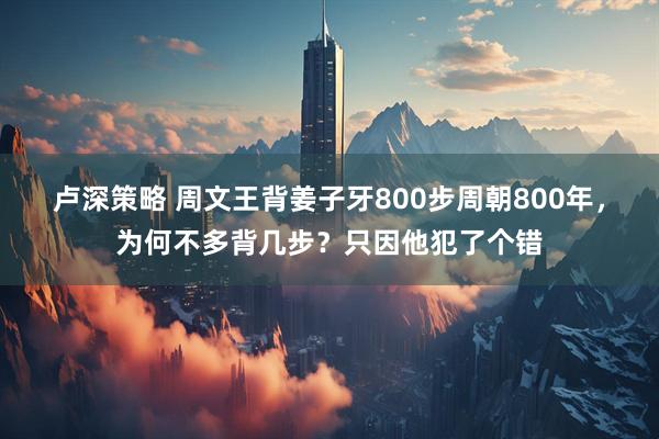 卢深策略 周文王背姜子牙800步周朝800年，为何不多背几步？只因他犯了个错