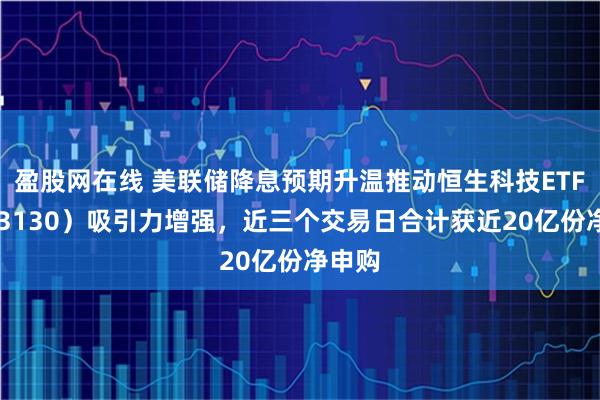 盈股网在线 美联储降息预期升温推动恒生科技ETF（513130）吸引力增强，近三个交易日合计获近20亿份净申购