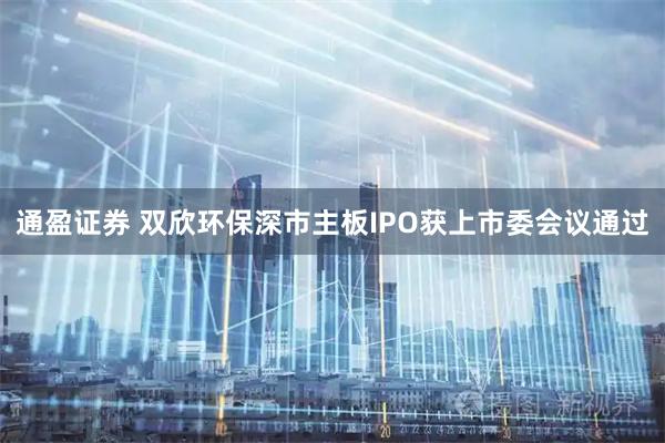 通盈证券 双欣环保深市主板IPO获上市委会议通过