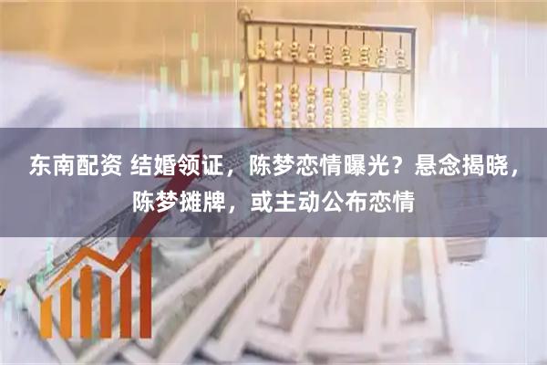 东南配资 结婚领证,陈梦恋情曝光?悬念揭晓,陈梦摊牌,或主动公布恋情