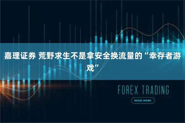 嘉理证券 荒野求生不是拿安全换流量的“幸存者游戏”