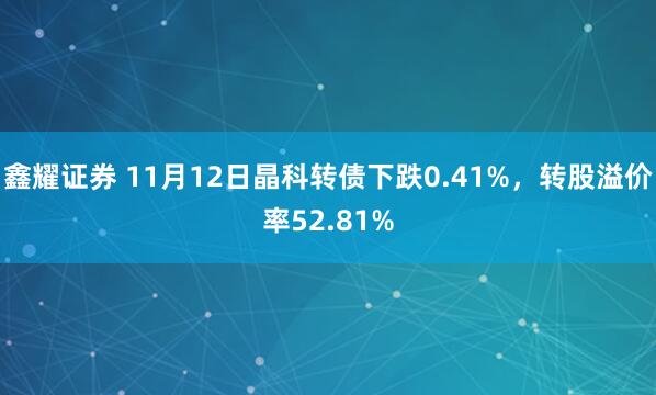 鑫耀证券 11月12日晶科转债下跌0.41%,转股溢价率52.81%