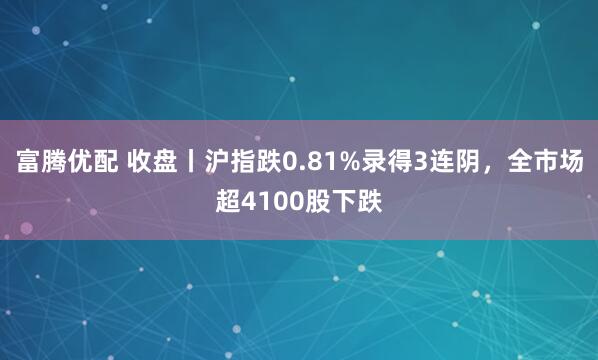 富腾优配 收盘丨沪指跌0.81%录得3连阴,全市场超4100股下跌
