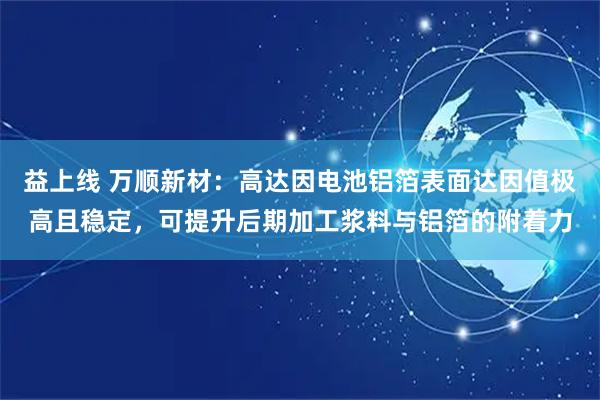 益上线 万顺新材：高达因电池铝箔表面达因值极高且稳定，可提升后期加工浆料与铝箔的附着力