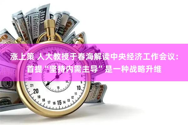 涨上策 人大教授于春海解读中央经济工作会议：首提“坚持内需主导”是一种战略升维
