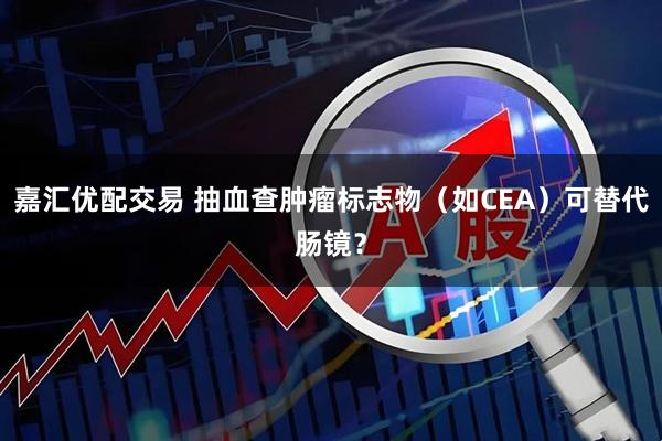 嘉汇优配交易 抽血查肿瘤标志物（如CEA）可替代肠镜？