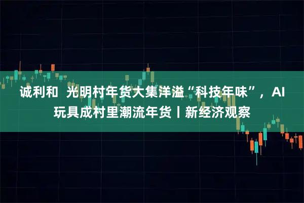 诚利和  光明村年货大集洋溢“科技年味”，AI玩具成村里潮流年货丨新经济观察