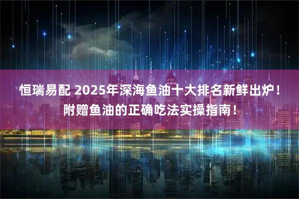 恒瑞易配 2025年深海鱼油十大排名新鲜出炉！附赠鱼油的正确吃法实操指南！