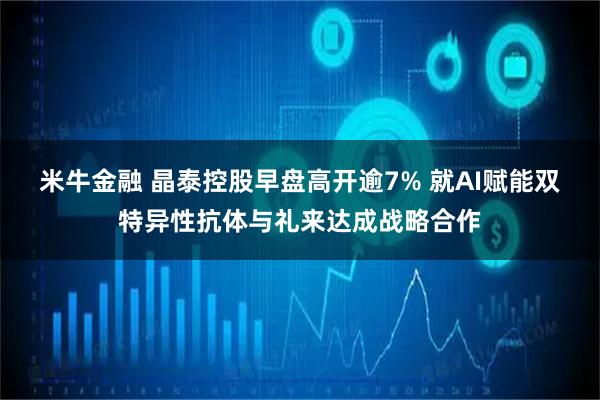 米牛金融 晶泰控股早盘高开逾7% 就AI赋能双特异性抗体与礼来达成战略合作