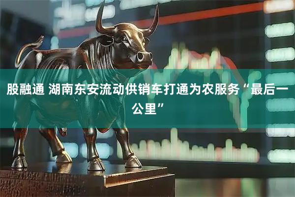 股融通 湖南东安流动供销车打通为农服务“最后一公里”