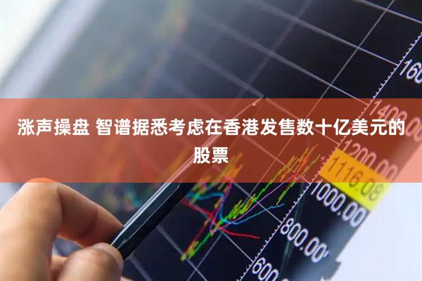 涨声操盘 智谱据悉考虑在香港发售数十亿美元的股票
